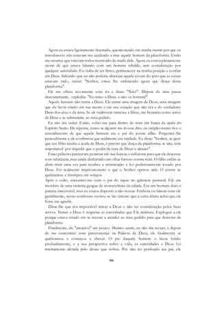 106
Agora eu estava ligeiramente frustrado, questionando em minha mente por que os
introdutores não estavam me ajudando a tirar aquele homem da plataforma. Então
me ocorreu que estavam todos morrendo de medo dele. Agora eu estava plenamente
ciente de que estava lidando com um homem rebelde, sem consideração por
qualquer autoridade. Eu tinha de ser firme, permanecer na minha posição e confiar
em Deus. Sabendo que eu não poderia alcançar aquele jovem do jeito que as coisas
estavam indo, insisti: "Senhor, estou lhe ordenando agora que desça desta
plataforma".
Ele me olhou novamente com ira e disse: "Não!". Depois de uma pausa
desconcertante, explodiu: "Eu temo a Deus, e não os homens!"
Aquele homem não temia a Deus. Ele temia uma imagem de Deus, uma imagem
que ele havia criado em sua mente e em seu coração que não era a do verdadeiro
Deus dos céus e da terra. Se ele realmente temesse a Deus, me honraria como servo
de Deus e se submeteria ao meu pedido.
Eu não iria ceder. Então, voltei-me para dentro de mim em busca da ajuda do
Espírito Santo. De repente, como se alguém me tivesse dito, eu simplesmente tive o
entendimento de que aquele homem era o pai do jovem aflito. Perguntei-lhe
pessoalmente e ele confirmou que realmente era verdade. Eu disse: "Senhor, se quer
que seu filho receba a ajuda de Deus, é preciso que desça da plataforma; se não, será
responsável por impedir que o poder de cura de Deus o alcance".
Essas palavras pareceram penetrar em sua dureza o suficiente para que ele descesse
com relutância, mas ainda desferindo um olhar furioso contra mim. O filho enfim se
abriu mais uma vez para receber a ministração e foi poderosamente tocado por
Deus. Foi realmente impressionante o que o Senhor operou nele. O jovem se
quebrantou e irrompeu em soluços.
Após o culto, encontrei-me com o pai do rapaz no gabinete pastoral. Ele era
membro de uma violenta gangue de motociclistas da cidade. Era um homem duro e
parecia inacessível, mas eu estava disposto a não recuar. Embora eu falasse com ele
gentilmente, nosso confronto tornou-se tão intenso que a certa altura achei que ele
fosse me agredir.
Disse-lhe que era impossível temer a Deus e não ter consideração pelos Seus
servos. Temer a Deus é respeitar as autoridades que Ele instituiu. Expliquei a ele
porque estava errado em se recusar a atender ao meu pedido para que descesse da
plataforma.
Finalmente, ele "amaciou" um pouco. Mesmo assim, eu não iria recuar, e depois
de me concentrar com perseverança na Palavra de Deus, ele finalmente se
quebrantou e começou a chorar. O pai daquele homem o havia ferido
profundamente, e a sua perspectiva sobre a vida, as autoridades e Deus foi
inteiramente afetada pelo abuso que sofreu. Por não ter perdoado seu pai, ele
 
