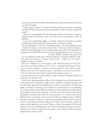 108
atraente para 80% dos membros. Principalmente porque isto interferirá no Futebol
das Noites de Segunda.
Então o pastor declara: "Ao término da última noite de oração, darei um cheque
de 500 mil dólares à pessoa que tiver participado de todas as quatro reuniões de
oração".
Qual seria a participação? Não haveria lugar suficiente para todos. As pessoas
chegariam cedo para garantir lugar com medo de não conseguirem entrar no
santuário.
Como você reagiria? Não engane a si mesmo, porque isso impedirá o que Deus
possivelmente esteja tentando lhe mostrar sobre o seu próprio coração.
Faça duas perguntas a si mesmo. Em primeiro lugar, você teria participado dessas
reuniões de oração se o seu pastor tivesse feito o aviso sem prometer entregar o
cheque? Em segundo lugar, você teria participado dessas reuniões com a promessa do
cheque de meio milhão? Pense nisso. Você poderia pagar pela sua casa e seu carro, e
ter muito dinheiro sobrando para outros fins.
Se a sua resposta foi não para a primeira pergunta e sim para a segunda, então
você acaba de descobrir o quanto valoriza pouco a palavra do seu pastor.
Lembre-se, honrar é valorizar.
Deus diz: "Obedecei aos vossos guias e sede submissos para com eles; pois
velam por vossa alma" (Hebreus 13:17). Esta é a instrução de Deus para o Seu
povo; devemos obedecer aos líderes da nossa igreja. E você faria isso pelo
dinheiro, mas não faria somente porque o seu pastor, um porta-voz de Jesus
Cristo, lhe disse para fazer. Então eu preciso lhe perguntar: quem é o
seu mestre? Jesus diz que os dois senhores a quem você pode obedecer são Deus ou
as riquezas (ver Mateus 6:24).
Vamos fazer algumas perguntas difíceis. Você comparece ao culto pontualmente?
Você percebe que fica lutando consigo mesmo quando o seu pastor lhe pede para
dar uma oferta especial? Você freqüentemente ignora o chamado do seu líder para
ajudar no berçário, na diaconia, como ajudante no estacionamento, no evangelismo,
etc.? Você percebe que fica dando desculpas para não participar de um culto especial
de domingo à noite? Agora, pergunte a si mesmo: se fosse feita uma promessa de
quinhentos mil dólares para cada um desses pedidos, você tomaria uma decisão
diferente? Se a sua resposta é sim, por quê? A resposta é simples: porque o dinheiro
tem mais valor para você do que o representante que Deus colocou sobre a sua vida.
Lembre-se das palavras de Jesus: "Quem vos recebe a mim me recebe, e quem me
recebe, recebe aquele que me enviou" (Mateus 10:40). Isto poderia ser dito assim:
"Quem vos honra a mim me honra, e quem me honra, honra aquele que me enviou".
Quando você valoriza a palavra do seu pastor, você valoriza a Palavra de Deus,
porque Deus o enviou a você.
 