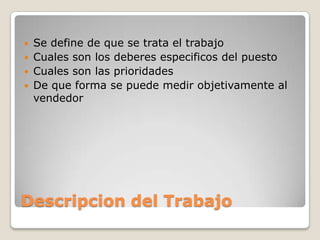  Se define de que se trata el trabajo
 Cuales son los deberes especificos del puesto
 Cuales son las prioridades
 De que forma se puede medir objetivamente al
  vendedor




Descripcion del Trabajo
 