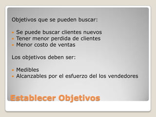 Objetivos que se pueden buscar:

   Se puede buscar clientes nuevos
   Tener menor perdida de clientes
   Menor costo de ventas

Los objetivos deben ser:

   Medibles
   Alcanzables por el esfuerzo del los vendedores



Establecer Objetivos
 