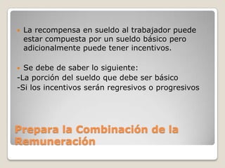    La recompensa en sueldo al trabajador puede
    estar compuesta por un sueldo básico pero
    adicionalmente puede tener incentivos.

 Se debe de saber lo siguiente:
-La porción del sueldo que debe ser básico
-Si los incentivos serán regresivos o progresivos




Prepara la Combinación de la
Remuneración
 