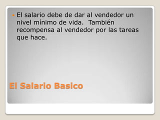    El salario debe de dar al vendedor un
    nivel mínimo de vida. También
    recompensa al vendedor por las tareas
    que hace.




El Salario Basico
 