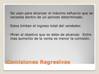    Se usan para alcanzar el máximo esfuerzo que se
    necesita dentro de un periodo determinado.

   Estos limitan el ingreso total del vendedor.

   Miran al objetivo que se debe de alcanzar. Entre
    mas aumento de la venta es menor la comisión.




Comisiones Regresivas
 