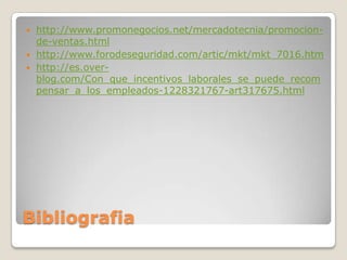    http://www.promonegocios.net/mercadotecnia/promocion-
    de-ventas.html
   http://www.forodeseguridad.com/artic/mkt/mkt_7016.htm
   http://es.over-
    blog.com/Con_que_incentivos_laborales_se_puede_recom
    pensar_a_los_empleados-1228321767-art317675.html




Bibliografia
 