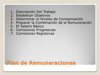    1.   Descripción Del Trabajo
   2.   Establecer Objetivos
   3.   Determinar lo Niveles de Compensación
   4.   Preparar la Combinación de la Remuneración
   5.   El Salario Básico
   6.   Comisiones Progresivas


    7.   Comisiones Regresivas




Plan de Remuneraciones
 