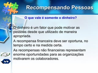 Recompensando PessoasRecompensando Pessoas
O que vale é somente o dinheiro?
O dinheiro é um fator que pode motivar as
pessoas desde que utilizado de maneira
apropriada.
A recompensa financeira deve ser oportuna, no
tempo certo e na medida certa.
As recompensas não financeiras representam
enorme oportunidades para as organizações
motivarem os colaboradores.
 