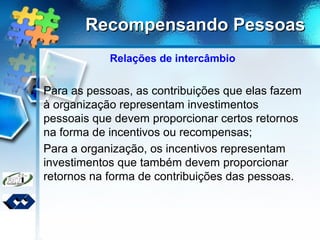 Recompensando PessoasRecompensando Pessoas
Relações de intercâmbio
Para as pessoas, as contribuições que elas fazem
à organização representam investimentos
pessoais que devem proporcionar certos retornos
na forma de incentivos ou recompensas;
Para a organização, os incentivos representam
investimentos que também devem proporcionar
retornos na forma de contribuições das pessoas.
 