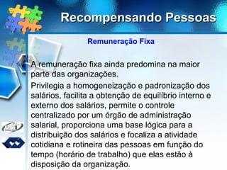 Recompensando PessoasRecompensando Pessoas
Remuneração Fixa
A remuneração fixa ainda predomina na maior
parte das organizações.
Privilegia a homogeneização e padronização dos
salários, facilita a obtenção de equilíbrio interno e
externo dos salários, permite o controle
centralizado por um órgão de administração
salarial, proporciona uma base lógica para a
distribuição dos salários e focaliza a atividade
cotidiana e rotineira das pessoas em função do
tempo (horário de trabalho) que elas estão à
disposição da organização.
 