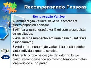 Recompensando PessoasRecompensando Pessoas
Remuneração Variável
A remuneração variável deve se ancorar em
quatro aspectos básicos:
1 Alinhar a remuneração variável com a conquista
de resultados;
2 Avaliar o desempenho em uma base quantitativa
e mensurável;
3 Atrelar a remuneração variável ao desempenho
tanto individual quanto coletivo;
4 Garantir o foco na criação de valor no longo
prazo, recompensando ao mesmo tempo as metas
tangíveis de curto prazo.
 