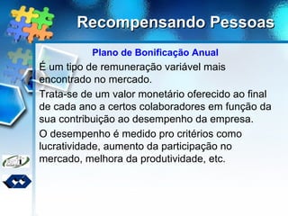 Recompensando PessoasRecompensando Pessoas
Plano de Bonificação Anual
É um tipo de remuneração variável mais
encontrado no mercado.
Trata-se de um valor monetário oferecido ao final
de cada ano a certos colaboradores em função da
sua contribuição ao desempenho da empresa.
O desempenho é medido pro critérios como
lucratividade, aumento da participação no
mercado, melhora da produtividade, etc.
 