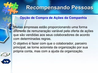 Recompensando PessoasRecompensando Pessoas
Opção de Compra de Ações da Companhia
Muitas empresas estão proporcionando uma forma
diferente de remuneração variável pela oferta de ações
que são vendidas aos seus colaboradores de acordo
com determinadas regras.
O objetivo é fazer com que o colaborador, parceiro
principal, se torne acionista da organização por sua
própria conta, mas com a ajuda da organização.
 