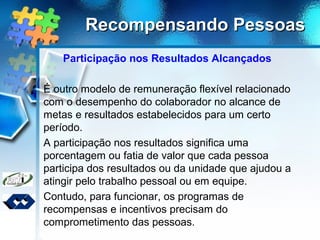 Recompensando PessoasRecompensando Pessoas
Participação nos Resultados Alcançados
É outro modelo de remuneração flexível relacionado
com o desempenho do colaborador no alcance de
metas e resultados estabelecidos para um certo
período.
A participação nos resultados significa uma
porcentagem ou fatia de valor que cada pessoa
participa dos resultados ou da unidade que ajudou a
atingir pelo trabalho pessoal ou em equipe.
Contudo, para funcionar, os programas de
recompensas e incentivos precisam do
comprometimento das pessoas.
 