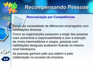 Recompensando PessoasRecompensando Pessoas
Remuneração por Competências
Surgiu da necessidade de diferenciar empregados com
habilitações diversas.
Como as organizações passaram a exigir das pessoas
mais autonomia e responsabilidade e com a extinção
de níveis intermediários e cargos, pessoas com
habilitações desiguais acabaram ficando no mesmo
nível hierárquico.
As pessoas ganham pelo que sabem e pela
colaboração no sucesso da empresa.
 