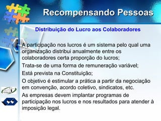 Recompensando PessoasRecompensando Pessoas
Distribuição do Lucro aos Colaboradores
A participação nos lucros é um sistema pelo qual uma
organização distribui anualmente entre os
colaboradores certa proporção do lucros;
Trata-se de uma forma de remuneração variável;
Está prevista na Constituição;
O objetivo é estimular a prática a partir da negociação
em convenção, acordo coletivo, sindicatos, etc.
As empresas devem implantar programas de
participação nos lucros e nos resultados para atender à
imposição legal.
 