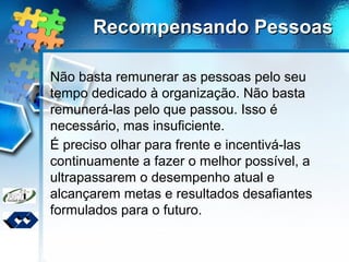 Recompensando PessoasRecompensando Pessoas
Não basta remunerar as pessoas pelo seu
tempo dedicado à organização. Não basta
remunerá-las pelo que passou. Isso é
necessário, mas insuficiente.
É preciso olhar para frente e incentivá-las
continuamente a fazer o melhor possível, a
ultrapassarem o desempenho atual e
alcançarem metas e resultados desafiantes
formulados para o futuro.
 