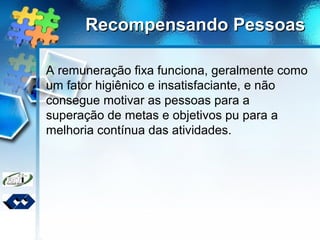 Recompensando PessoasRecompensando Pessoas
A remuneração fixa funciona, geralmente como
um fator higiênico e insatisfaciante, e não
consegue motivar as pessoas para a
superação de metas e objetivos pu para a
melhoria contínua das atividades.
 