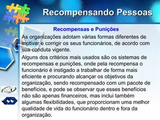 Recompensando PessoasRecompensando Pessoas
Recompensas e Punições
As organizações adotam várias formas diferentes de
motivar e corrigir os seus funcionários, de acordo com
sua conduta vigente.
Alguns dos critérios mais usados são os sistemas de
recompensas e punições, onde pela recompensa o
funcionário é instigado a trabalhar de forma mais
eficiente e procurando alcançar os objetivos da
organização, sendo recompensado com um pacote de
benefícios, e pode se observar que esses benefícios
não são apenas financeiros, mas inclui também
algumas flexibilidades, que proporcionam uma melhor
qualidade de vida do funcionário dentro e fora da
organização.
 
