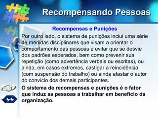 Recompensando PessoasRecompensando Pessoas
Recompensas e Punições
Por outro lado, o sistema de punições inclui uma série
de medidas disciplinares que visam a orientar o
comportamento das pessoas e evitar que se desvie
dos padrões esperados, bem como prevenir sua
repetição (como advertência verbais ou escritas), ou
ainda, em casos extremos, castigar a reincidência
(com suspensão do trabalho) ou ainda afastar o autor
do convício dos demais participantes.
O sistema de recompensas e punições é o fator
que induz as pessoas a trabalhar em benefício da
organização.
 