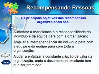 Recompensando PessoasRecompensando Pessoas
Os principais objetivos das recompensas
organizacionais são:
Aumentar a consciência e a responsabilidade do
indivíduo e da equipa para com a organização;
Ampliar a interdependência do indivíduo para com
a equipe e da equipe para com toda a
organização;
Ajudar a enfatizar a constante criação de valor na
organização, onde o desempenho excelente tem
que ser premiado.
 
