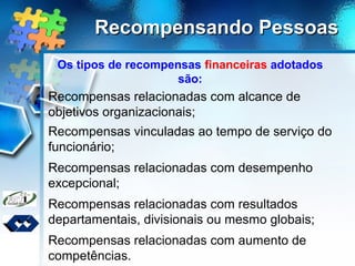 Recompensando PessoasRecompensando Pessoas
Os tipos de recompensas financeiras adotados
são:
Recompensas relacionadas com alcance de
objetivos organizacionais;
Recompensas vinculadas ao tempo de serviço do
funcionário;
Recompensas relacionadas com desempenho
excepcional;
Recompensas relacionadas com resultados
departamentais, divisionais ou mesmo globais;
Recompensas relacionadas com aumento de
competências.
 