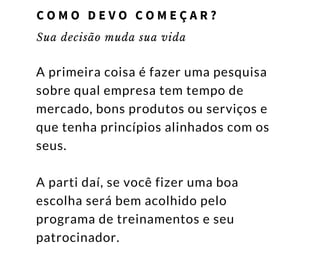 Sua decisão muda sua vida
A primeira coisa é fazer uma pesquisa
sobre qual empresa tem tempo de
mercado, bons produtos ou serviços e
que tenha princípios alinhados com os
seus.
A parti daí, se você fizer uma boa
escolha será bem acolhido pelo
programa de treinamentos e seu
patrocinador.
C O M O D E V O C O M E Ç A R ?
 