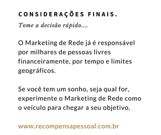 Tome a decisão rápido....
O Marketing de Rede já é responsável
por milhares de pessoas livres
financeiramente, por tempo e limites
geográficos.
Se você tem um sonho, seja qual for,
experimente o Marketing de Rede como
o veículo para chegar a seu objetivo.
www.recompensapessoal.com.br
C O N S I D E R A Ç Õ E S F I N A I S .
 