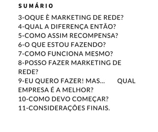 3-OQUE È MARKETING DE REDE?
4-QUAL A DIFERENÇA ENTÃO?
5-COMO ASSIM RECOMPENSA?
6-O QUE ESTOU FAZENDO?
7-COMO FUNCIONA MESMO?
8-POSSO FAZER MARKETING DE
REDE?
9-EU QUERO FAZER! MAS...        QUAL
EMPRESA É A MELHOR?
10-COMO DEVO COMEÇAR?
11-CONSIDERAÇÕES FINAIS.
S U M Á R I O
 