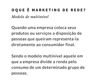 Modelo de multinível
Quando uma empresa coloca seus
produtos ou serviços a disposição de
pessoas que queiram representa-la
diretamente ao consumidor final.
Sendo o modelo multinível aquele em
que a empresa divide a renda pelo
consumo de um determinado grupo de
pessoas.
O Q U E È M A R K E T I N G D E R E D E ?
 