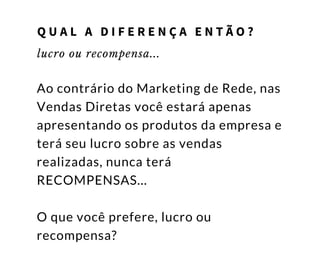 lucro ou recompensa...
Ao contrário do Marketing de Rede, nas
Vendas Diretas você estará apenas
apresentando os produtos da empresa e
terá seu lucro sobre as vendas
realizadas, nunca terá
RECOMPENSAS...
O que você prefere, lucro ou
recompensa?
Q U A L A D I F E R E N Ç A E N T Ã O ?
 