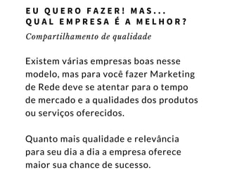 Compartilhamento de qualidade
Existem várias empresas boas nesse
modelo, mas para você fazer Marketing
de Rede deve se atentar para o tempo
de mercado e a qualidades dos produtos
ou serviços oferecidos.
Quanto mais qualidade e relevância
para seu dia a dia a empresa oferece
maior sua chance de sucesso. 
E U Q U E R O F A Z E R ! M A S . . .        
Q U A L E M P R E S A É A M E L H O R ?
 