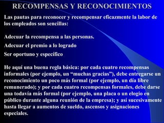 RECOMPENSAS Y RECONOCIMIENTOS
Las pautas para reconocer y recompensar eficazmente la labor de
los empleados son sencillas:

Adecuar la recompensa a las personas.
Adecuar el premio a lo logrado
Ser oportuno y específico

He aquí una buena regla básica: por cada cuatro recompensas
informales (por ejemplo, un “muchas gracias”), debe entregarse un
reconocimiento un poco más formal (por ejemplo, un día libre
remunerado); y por cada cuatro recompensas formales, debe darse
una todavía más formal (por ejemplo, una placa o un elogio en
público durante alguna reunión de la empresa); y así sucesivamente
hasta llegar a aumentos de sueldo, ascensos y asignaciones
especiales.
 
