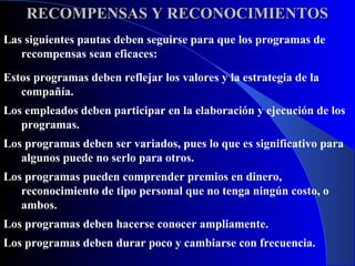 RECOMPENSAS Y RECONOCIMIENTOS
Las siguientes pautas deben seguirse para que los programas de
   recompensas sean eficaces:

Estos programas deben reflejar los valores y la estrategia de la
   compañía.
Los empleados deben participar en la elaboración y ejecución de los
   programas.
Los programas deben ser variados, pues lo que es significativo para
   algunos puede no serlo para otros.
Los programas pueden comprender premios en dinero,
   reconocimiento de tipo personal que no tenga ningún costo, o
   ambos.
Los programas deben hacerse conocer ampliamente.
Los programas deben durar poco y cambiarse con frecuencia.
 