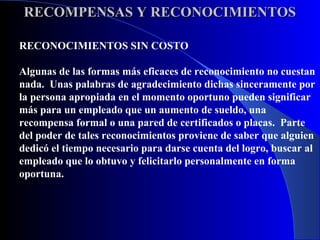 RECOMPENSAS Y RECONOCIMIENTOS

RECONOCIMIENTOS SIN COSTO

Algunas de las formas más eficaces de reconocimiento no cuestan
nada. Unas palabras de agradecimiento dichas sinceramente por
la persona apropiada en el momento oportuno pueden significar
más para un empleado que un aumento de sueldo, una
recompensa formal o una pared de certificados o placas. Parte
del poder de tales reconocimientos proviene de saber que alguien
dedicó el tiempo necesario para darse cuenta del logro, buscar al
empleado que lo obtuvo y felicitarlo personalmente en forma
oportuna.
 