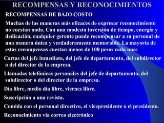 RECOMPENSAS Y RECONOCIMIENTOS
RECOMPENSAS DE BAJO COSTO
Muchas de las maneras más eficaces de expresar reconocimiento
no cuestan nada. Con una modesta inversión de tiempo, energía y
dedicación, cualquier gerente puede recompensar a su personal de
una manera única y verdaderamente memorable. La mayoría de
estas recompensas cuestan menos de 100 pesos cada una:
Cartas del jefe inmediato, del jefe de departamento, del subdirector
o del director de la empresa.
Llamadas telefónicas personales del jefe de departamento, del
subdirector o del director de la empresa.
Día libre, medio día libre, viernes libre.
Suscripción a una revista.
Comida con el personal directivo, el vicepresidente o el presidente.
Reconocimiento vía correo electrónico
 