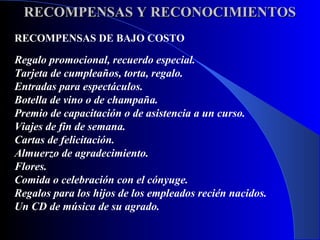 RECOMPENSAS Y RECONOCIMIENTOS
RECOMPENSAS DE BAJO COSTO

Regalo promocional, recuerdo especial.
Tarjeta de cumpleaños, torta, regalo.
Entradas para espectáculos.
Botella de vino o de champaña.
Premio de capacitación o de asistencia a un curso.
Viajes de fin de semana.
Cartas de felicitación.
Almuerzo de agradecimiento.
Flores.
Comida o celebración con el cónyuge.
Regalos para los hijos de los empleados recién nacidos.
Un CD de música de su agrado.
 