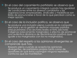 En el caso del copamiento partidario se observa que Se produce un copamiento integral cuando hay igualdad de condiciones entre los diversos candidatos y las organizaciones empresariales, sindicales y mediáticas son libres de pronunciarse a favor de la que perciban como su mejor opción. En el caso de la inclusión política, se observa que Se produce una inclusión plena cuando en la campaña electoral y en la gestión se destinan mayores partidas presupuestarias a los sectores leales al MAS (sectores indígenas básicamente marginales) a efectos de promover una auténtica dinámica de discriminación positiva (que iguale a los marginados con los no marginados). En el caso del respeto a las opiniones divergentes se comprende que hay, Respeto pleno cuando se acepta las opiniones divergentes, de partidarios propios tanto como de opositores sin que éstas supongan ninguna represalia contra los que las manifiestan. 