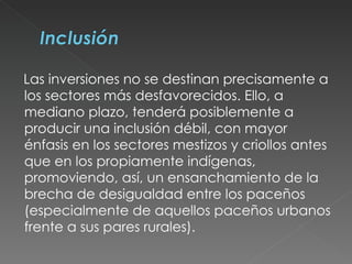 Las inversiones no se destinan precisamente a los sectores más desfavorecidos. Ello, a mediano plazo, tenderá posiblemente a producir una inclusión débil, con mayor énfasis en los sectores mestizos y criollos antes que en los propiamente indígenas, promoviendo, así, un ensanchamiento de la brecha de desigualdad entre los paceños (especialmente de aquellos paceños urbanos frente a sus pares rurales). 