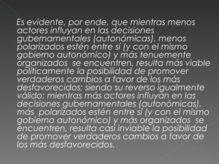 Es evidente, por ende, que mientras menos actores influyan en las decisiones gubernamentales (autonómicas), menos  polarizados estén entre sí (y con el mismo gobierno autonómico) y más tenuemente organizados  se encuentren, resulta más viable políticamente la posibilidad de promover verdaderos cambios a favor de los más desfavorecidos; siendo su reverso igualmente válido: mientras más actores influyan en las decisiones gubernamentales (autonómicas), más  polarizados estén entre sí (y con el mismo gobierno autonómico) y más organizados  se encuentren, resulta casi inviable la posibilidad de promover verdaderos cambios a favor de los más desfavorecidos.  