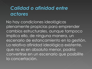 No hay condiciones ideológicas plenamente propicias para emprender cambios estructurales, aunque tampoco implica ello, de ninguna manera, un escenario de estancamiento en la gestión. La relativa afinidad ideológica existente, que no es en absoluto menor, podría convertirse en un escenario que posibilite la concertación.  