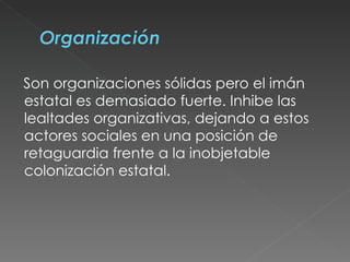 Son organizaciones sólidas pero el imán estatal es demasiado fuerte. Inhibe las lealtades organizativas, dejando a estos actores sociales en una posición de retaguardia frente a la inobjetable colonización estatal.  