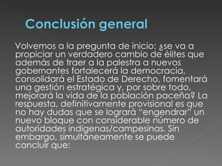 Volvemos a la pregunta de inicio: ¿se va a propiciar un verdadero cambio de élites que además de traer a la palestra a nuevos gobernantes fortalecerá la democracia, consolidará el Estado de Derecho, fomentará una gestión estratégica y, por sobre todo, mejorará la vida de la población paceña? La respuesta, definitivamente provisional es que no hay dudas que se logrará “engendrar” un nuevo bloque con considerable número de autoridades indígenas/campesinas. Sin embargo, simultáneamente se puede concluir que: 