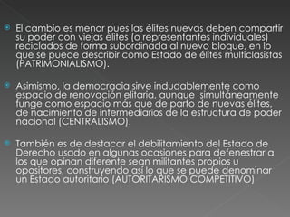 El cambio es menor pues las élites nuevas deben compartir su poder con viejas élites (o representantes individuales) reciclados de forma subordinada al nuevo bloque, en lo que se puede describir como Estado de élites multiclasistas (PATRIMONIALISMO). Asimismo, la democracia sirve indudablemente como espacio de renovación elitaria, aunque  simultáneamente funge como espacio más que de parto de nuevas élites, de nacimiento de intermediarios de la estructura de poder nacional (CENTRALISMO). También es de destacar el debilitamiento del Estado de Derecho usado en algunas ocasiones para defenestrar a los que opinan diferente sean militantes propios u opositores, construyendo así lo que se puede denominar un Estado autoritario (AUTORITARISMO COMPETITIVO) 