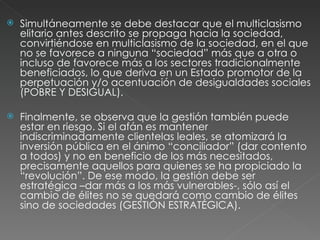 Simultáneamente se debe destacar que el multiclasismo elitario antes descrito se propaga hacia la sociedad, convirtiéndose en multiclasismo de la sociedad, en el que no se favorece a ninguna “sociedad” más que a otra o incluso de favorece más a los sectores tradicionalmente beneficiados, lo que deriva en un Estado promotor de la perpetuación y/o acentuación de desigualdades sociales (POBRE Y DESIGUAL). Finalmente, se observa que la gestión también puede estar en riesgo. Si el afán es mantener indiscriminadamente clientelas leales, se atomizará la inversión pública en el ánimo “conciliador” (dar contento a todos) y no en beneficio de los más necesitados, precisamente aquellos para quienes se ha propiciado la “revolución”. De ese modo, la gestión debe ser estratégica –dar más a los más vulnerables-, sólo así el cambio de élites no se quedará como cambio de élites sino de sociedades (GESTIÓN ESTRATÉGICA). 