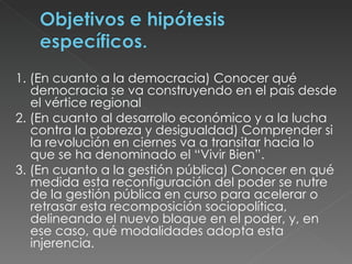 1. (En cuanto a la democracia) Conocer qué democracia se va construyendo en el país desde el vértice regional 2. (En cuanto al desarrollo económico y a la lucha contra la pobreza y desigualdad) Comprender si la revolución en ciernes va a transitar hacia lo que se ha denominado el “Vivir Bien”.  3. (En cuanto a la gestión pública) Conocer en qué medida esta reconfiguración del poder se nutre de la gestión pública en curso para acelerar o retrasar esta recomposición sociopolítica, delineando el nuevo bloque en el poder, y, en ese caso, qué modalidades adopta esta injerencia.  