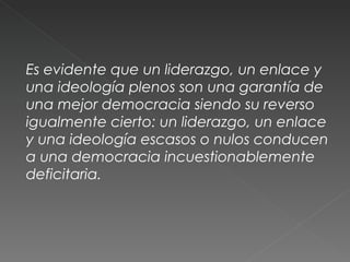 Es evidente que un liderazgo, un enlace y una ideología plenos son una garantía de una mejor democracia siendo su reverso igualmente cierto: un liderazgo, un enlace y una ideología escasos o nulos conducen a una democracia incuestionablemente deficitaria. 