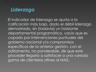 El indicador de liderazgo se ajusta a la calificación más baja, dado el débil liderazgo demostrado, sin (todavía) un horizonte departamental programático, vacío que es copado por intervenciones puntuales del gobierno nacional y/o compromisos específicos de la anterior gestión, con el aditamento, no ponderable, de que este proceder llegaría a satisfacer a una variada gama de clientelas afines al MAS.  