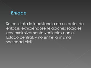 Se constata la inexistencia de un actor de enlace, exhibiéndose relaciones sociales casi exclusivamente verticales con el Estado central, y no entre la misma sociedad civil.  