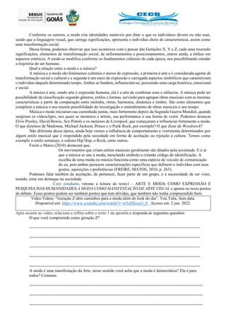 Conforme os autores, a moda cria identidades mutáveis por ditar o que os indivíduos devem ou não usar,
sendo que a linguagem visual, que carrega significações, apresenta o indivíduo cheio de características, assim como
uma transformação social.
Dessa forma, podemos observar que isso aconteceu com o passar das Gerações X, Y e Z, cada uma trazendo
significações, elementos de transformação social, de enfrentamentos e posicionamentos, outros ainda, a ênfase em
aspectos estéticos. A moda se modifica conforme os fundamentos culturais de cada época, nos possibilitando estudar
a trajetória do ser humano.
Qual a relação entre a moda e a música?
A música e a moda são fenômenos culturais e meios de expressão, a primeira é arte e é considerada agente de
transformação social e cultural e a segunda é um meio de expressão e carregada aspectos simbólicos que caracterizam
o indivíduo daquele determinado tempo. Ambas se fundem, influenciam-se, possuindo uma carga histórica, emocional
e social.
A música é arte, sendo arte é expressão humana, ela é a arte de combinar sons e silêncios. A música pode ter
possibilidade de classificação segundo gêneros, estilos e formas, servindo para agrupar obras musicais com as mesmas
características a partir da comparação entre melodia, ritmo, harmonia, dinâmica e timbre. São estes elementos que
compõem a música e nos trazem possibilidade de investigação e entendimento de obras musicais e seu tempo.
Música e moda iniciaram sua caminhada juntas, mais fortemente depois da Segunda Guerra Mundial, quando
surgiram os videoclipes, nos quais se mostrava o artista, sua performance e sua forma de vestir. Podemos destacar
Elvis Presley, David Bowie, Sex Pistols e os meninos de Liverpool, que começaram a influenciar fortemente a moda.
O que dizemos de Madonna, Michael Jackson, Prince e o Punk Rock, por exemplo? O que dizer de Woodstock?
Não diferente dessa época, ainda hoje vemos a influência de comportamento e vestimenta determinados por
algum estilo musical que é respondido pela sociedade em forma de aceitação ou rejeição à cultura. Temos como
exemplo o estilo sertanejo, a cultura Hip Hop, o Rock, entre outros.
Freire e Matos (2010) destacam que,
Os movimentos que criam estilos musicais geralmente são ditados pela juventude. E é aí
que a música se une à moda, mesclando símbolo e criando código de identificação. A
escolha de uma moda ou música funciona como uma espécie de veículo de comunicação
do eu, pois ambas possuem caracterizações específicas que definem o indivíduo com seus
gostos, aquisições e preferências (FREIRE; MATOS, 2010, p. 265).
Podemos falar também de aceitação, de pertencer, fazer parte de um grupo, e a necessidade de ser visto,
notado, estar em destaque na sociedade.
. Caro estudante, retome a leitura do texto1 - ARTE E MODA COMO EXPRESSÃO E
PESQUISA DAS HUMANIDADES A MODA COMO MANIFESTAÇÃO DE ARTE VISUAL e aponte no texto pontos
de debate. Esses pontos podem ser também pontos que tem dúvidas, que também não tenha compreendido bem.
Vídeo Yahoo. “Geração Z abre caminhos para a moda além do look do dia”. You Tube, Sem data.
Disponível em: https://www.youtube.com/watch?v=w5oHSoze3_8 . Acesso em: 2 jun. 2022.
Após assistir ao vídeo, relacione e reflita sobre o texto 1 da apostila e responda às seguintes questões:
O que você compreende como geração Z?
---------------------------------------------------------------------------------------------------------------------------
---------------------------------------------------------------------------------------------------------------------------
---------------------------------------------------------------------------------------------------------------------------
---------------------------------------------------------------------------------------------------------------------------
---------------------------------------------------------------------------------------------------------------------------
A moda é uma manifestação da Arte, nesse sentido você acha que a moda é democrática? Ela é para
todos? Comente.
-----------------------------------------------------------------------------------------------------------------------------
-----------------------------------------------------------------------------------------------------------------------------
-----------------------------------------------------------------------------------------------------------------------------
 