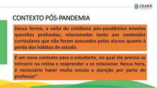 CONTEXTO PÓS-PANDEMIA
Dessa forma, a volta do cotidiano pós-pandêmico envolve
questões profundas, relacionadas tanto aos conteúdos
curriculares que não foram acessados pelos alunos quanto à
perda dos hábitos de estudo.
É um novo contexto para o estudante, no qual ele precisa se
reinserir na rotina e reaprender a se relacionar. Nessa hora,
é necessário haver muita escuta e atenção por parte do
professor”
 