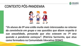“Os alunos do 9º ano estão muito mais interessados no retorno
da convivência em grupo e nas questões que dizem respeito à
sua sexualidade, pensando que eles estavam no 7º ano
quando a pandemia começou”. (Patrícia Sarmento, que atua
como formadora na Comunidade Educativa CEDAC)
CONTEXTO PÓS-PANDEMIA
 